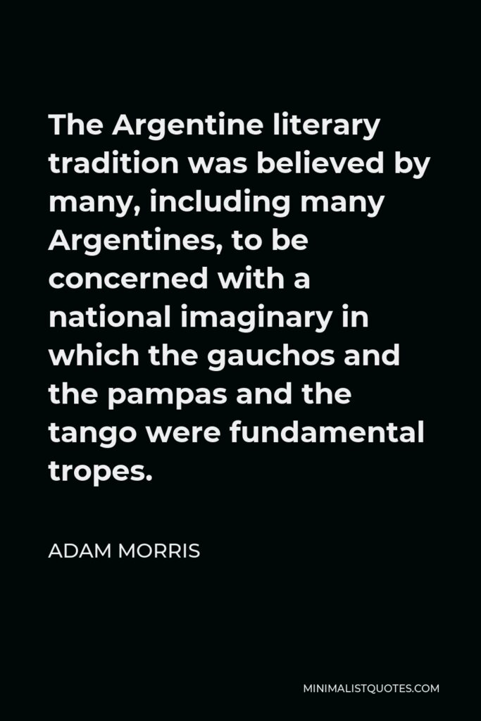 Adam Morris Quote - The Argentine literary tradition was believed by many, including many Argentines, to be concerned with a national imaginary in which the gauchos and the pampas and the tango were fundamental tropes.