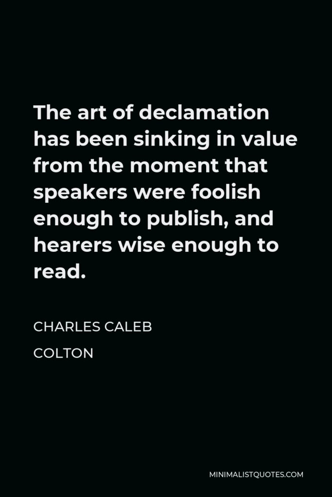 Charles Caleb Colton Quote - The art of declamation has been sinking in value from the moment that speakers were foolish enough to publish, and hearers wise enough to read.