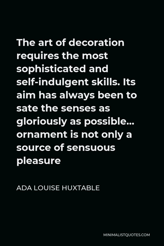 Ada Louise Huxtable Quote - The art of decoration requires the most sophisticated and self-indulgent skills. Its aim has always been to sate the senses as gloriously as possible… ornament is not only a source of sensuous pleasure