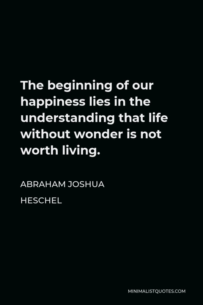 Abraham Joshua Heschel Quote - The beginning of our happiness lies in the understanding that life without wonder is not worth living.