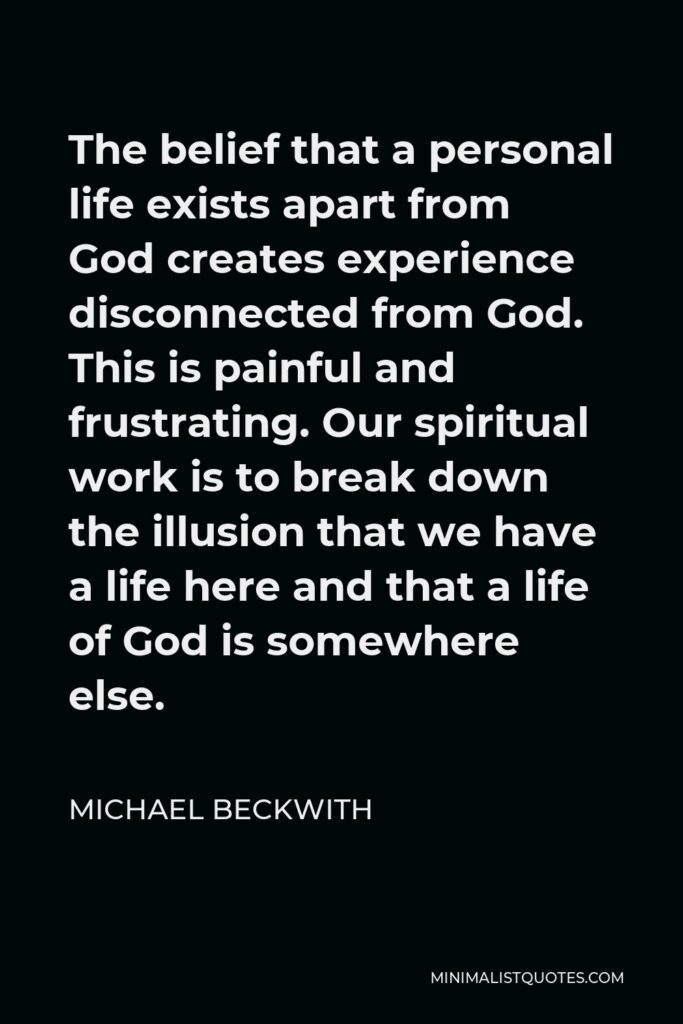 Michael Beckwith Quote - The belief that a personal life exists apart from God creates experience disconnected from God. This is painful and frustrating. Our spiritual work is to break down the illusion that we have a life here and that a life of God is somewhere else.