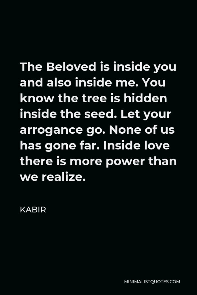 Kabir Quote - The Beloved is inside you and also inside me. You know the tree is hidden inside the seed. Let your arrogance go. None of us has gone far. Inside love there is more power than we realize.
