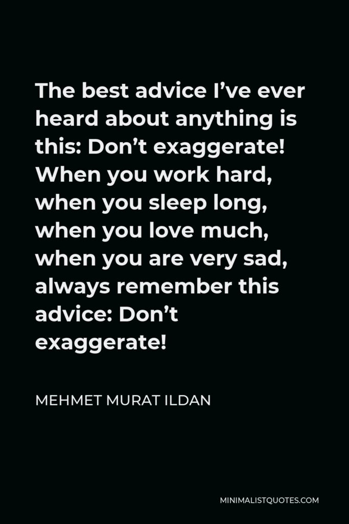 Mehmet Murat Ildan Quote - The best advice I’ve ever heard about anything is this: Don’t exaggerate! When you work hard, when you sleep long, when you love much, when you are very sad, always remember this advice: Don’t exaggerate!