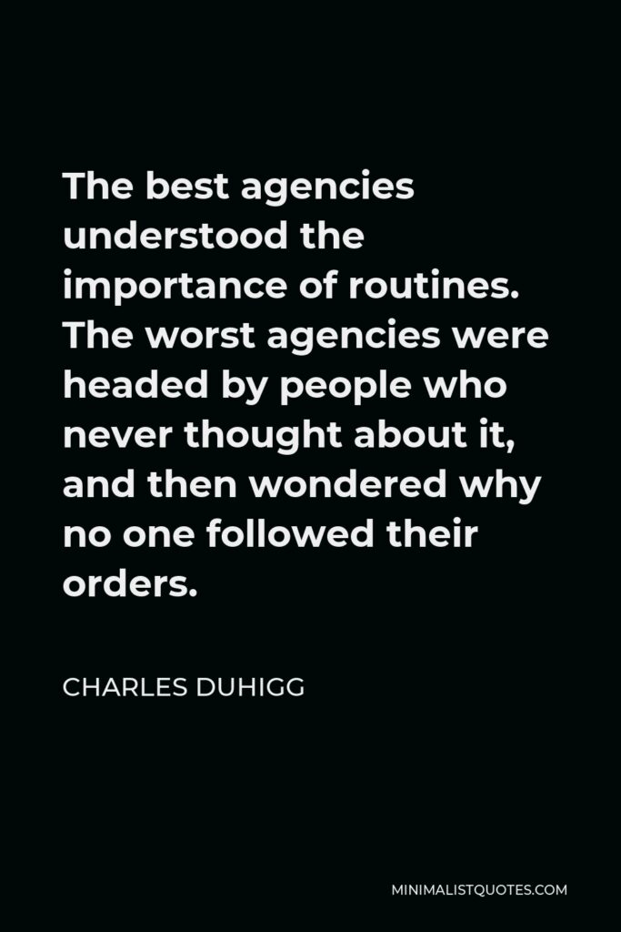 Charles Duhigg Quote - The best agencies understood the importance of routines. The worst agencies were headed by people who never thought about it, and then wondered why no one followed their orders.