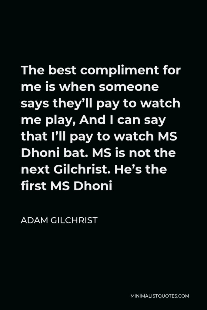 Adam Gilchrist Quote - The best compliment for me is when someone says they’ll pay to watch me play, And I can say that I’ll pay to watch MS Dhoni bat. MS is not the next Gilchrist. He’s the first MS Dhoni