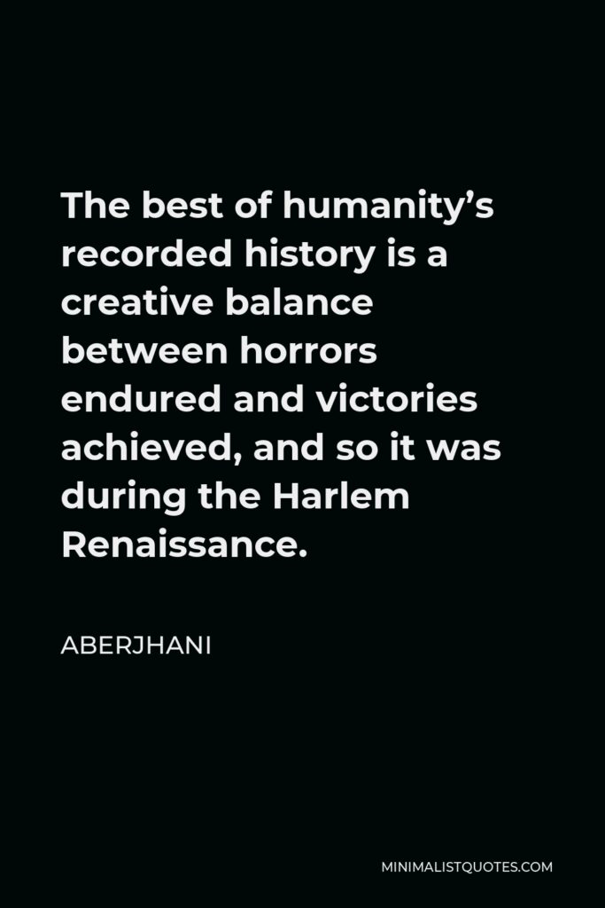 Aberjhani Quote - The best of humanity’s recorded history is a creative balance between horrors endured and victories achieved, and so it was during the Harlem Renaissance.