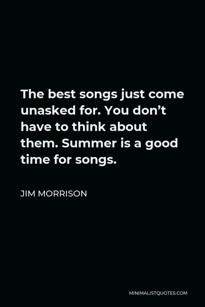 Jim Morrison Quote - The best songs just come unasked for. You don’t have to think about them. Summer is a good time for songs.