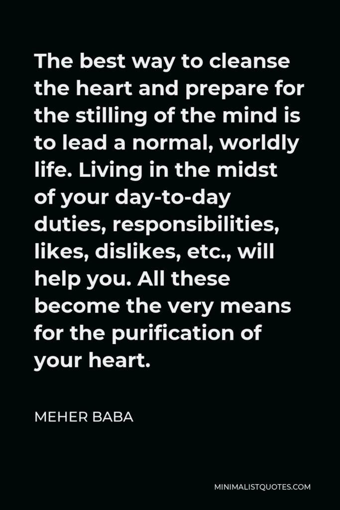 Meher Baba Quote - The best way to cleanse the heart and prepare for the stilling of the mind is to lead a normal, worldly life. Living in the midst of your day-to-day duties, responsibilities, likes, dislikes, etc., will help you. All these become the very means for the purification of your heart.