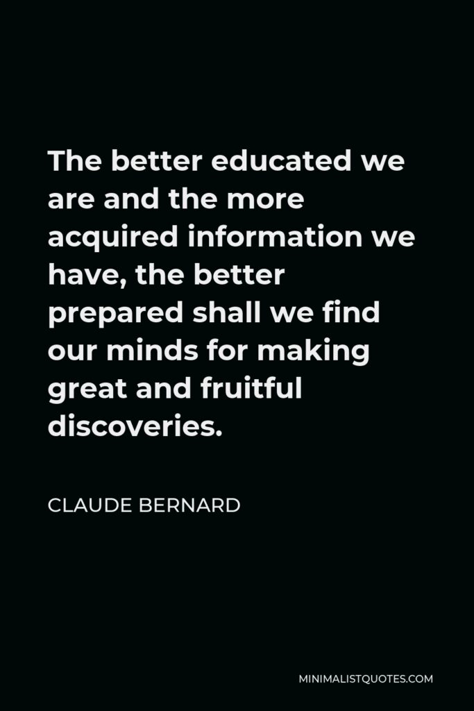 Claude Bernard Quote - The better educated we are and the more acquired information we have, the better prepared shall we find our minds for making great and fruitful discoveries.