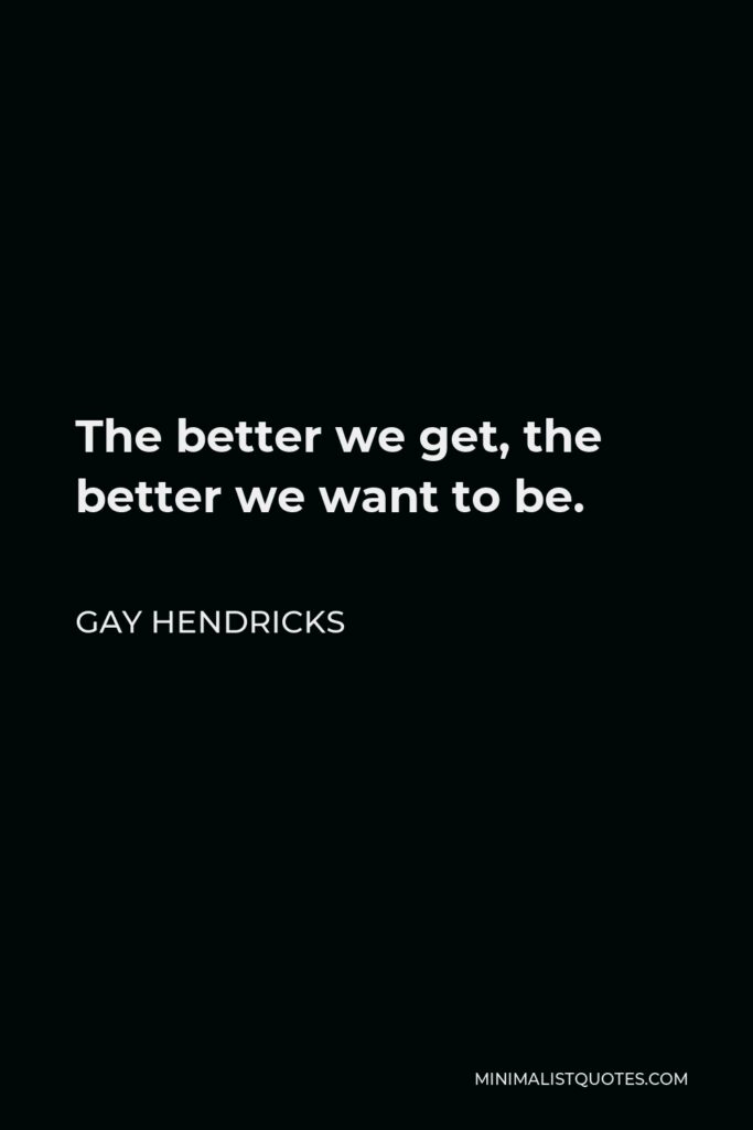 Gay Hendricks Quote - The better we get, the better we want to be.