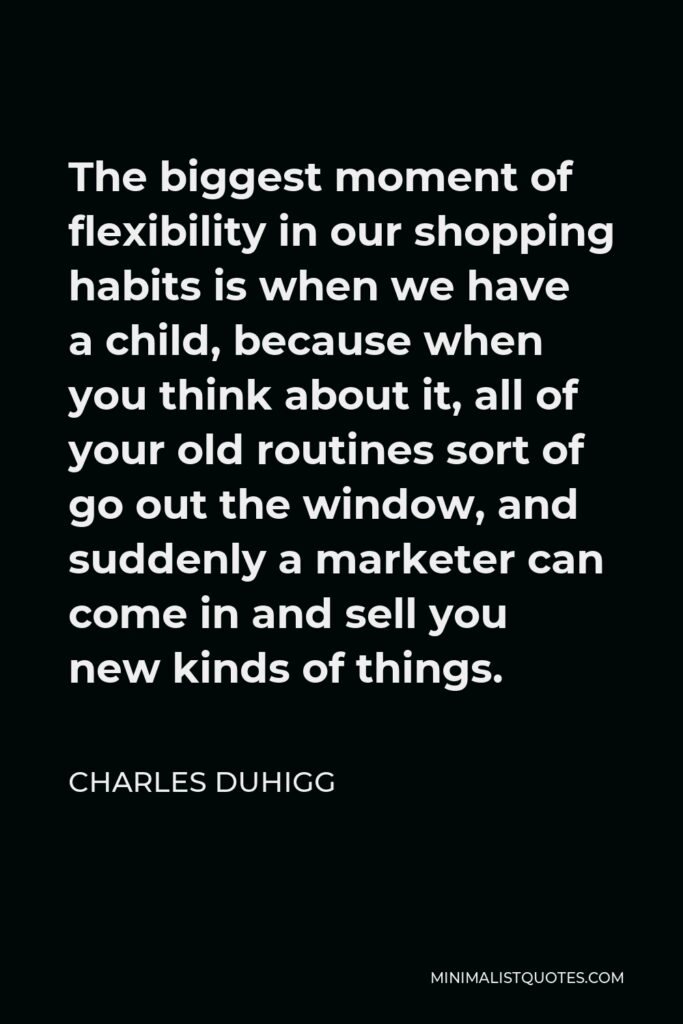 Charles Duhigg Quote - The biggest moment of flexibility in our shopping habits is when we have a child, because when you think about it, all of your old routines sort of go out the window, and suddenly a marketer can come in and sell you new kinds of things.