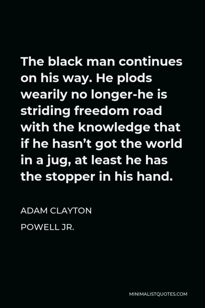 Adam Clayton Powell Jr. Quote - The black man continues on his way. He plods wearily no longer-he is striding freedom road with the knowledge that if he hasn’t got the world in a jug, at least he has the stopper in his hand.