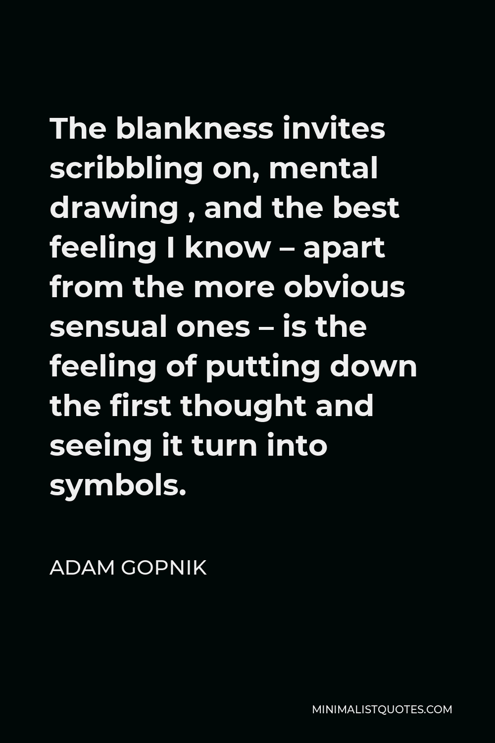 Adam Gopnik Quote - The blankness invites scribbling on, mental drawing , and the best feeling I know – apart from the more obvious sensual ones – is the feeling of putting down the first thought and seeing it turn into symbols.