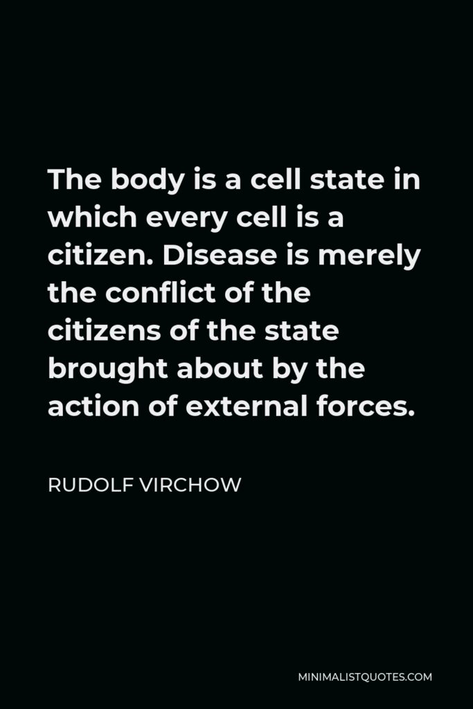 Rudolf Virchow Quote - The body is a cell state in which every cell is a citizen. Disease is merely the conflict of the citizens of the state brought about by the action of external forces.