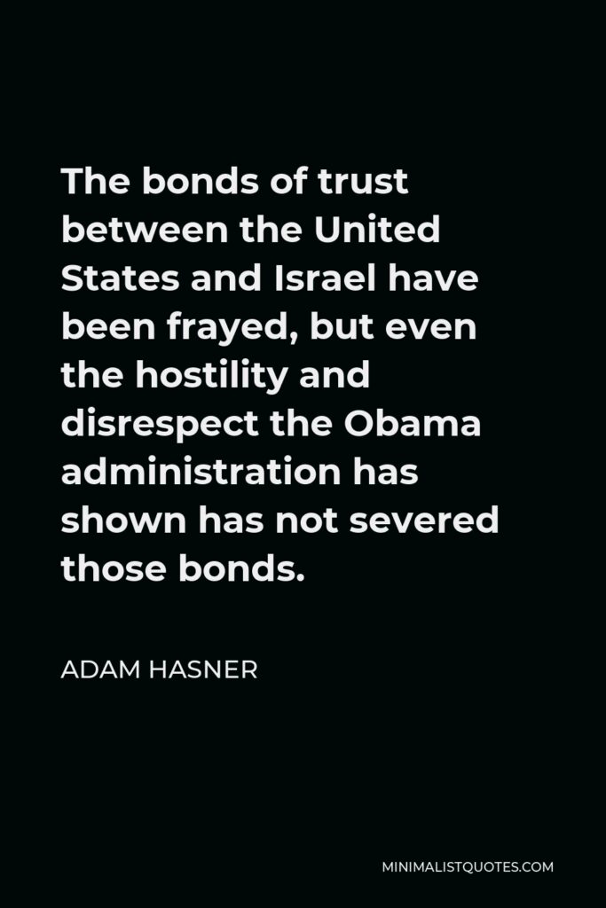 Adam Hasner Quote - The bonds of trust between the United States and Israel have been frayed, but even the hostility and disrespect the Obama administration has shown has not severed those bonds.