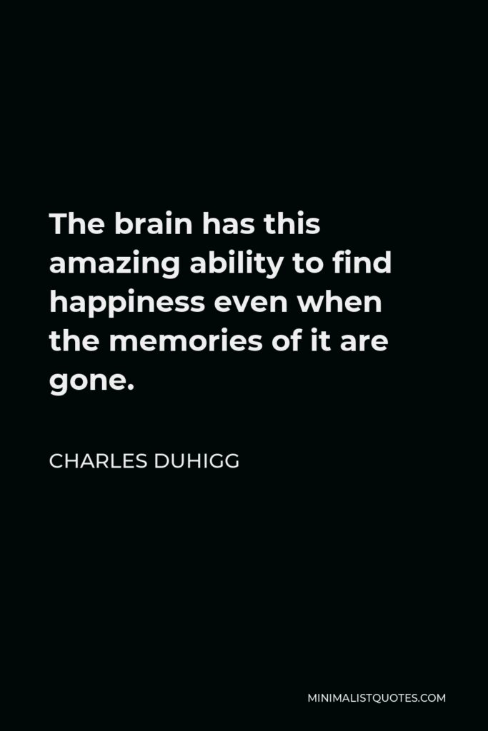 Charles Duhigg Quote - The brain has this amazing ability to find happiness even when the memories of it are gone.