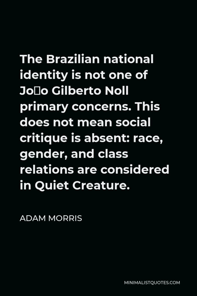 Adam Morris Quote - The Brazilian national identity is not one of João Gilberto Noll primary concerns. This does not mean social critique is absent: race, gender, and class relations are considered in Quiet Creature.