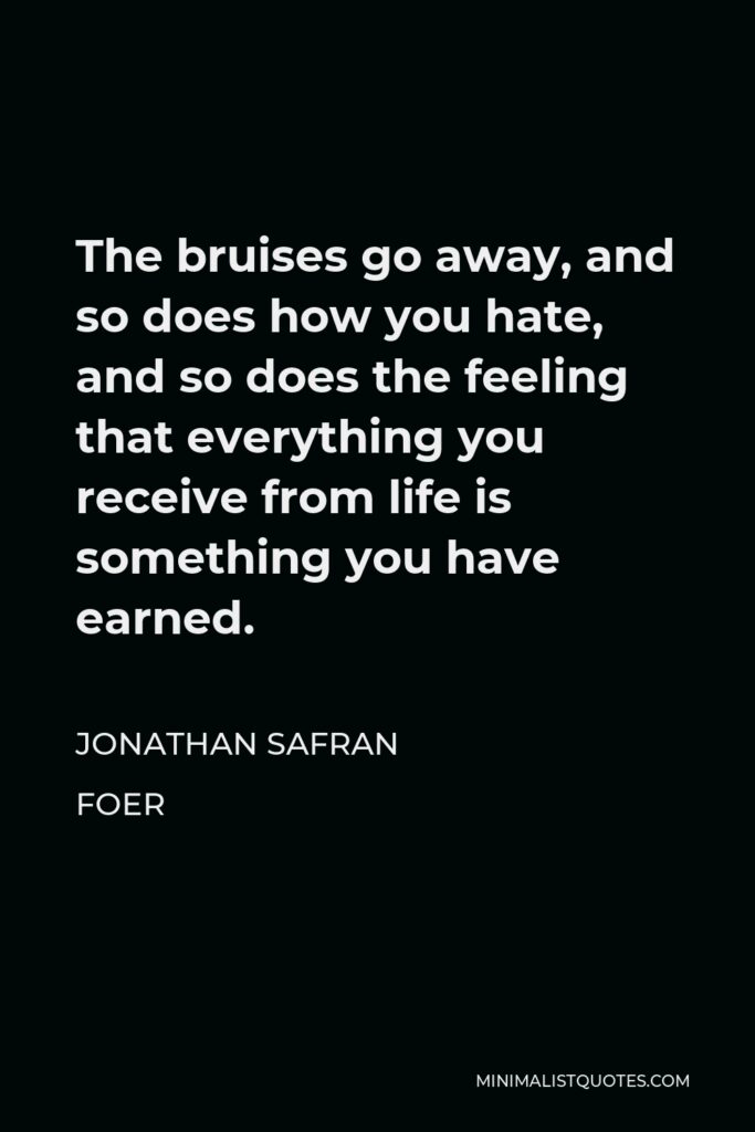 Jonathan Safran Foer Quote - The bruises go away, and so does how you hate, and so does the feeling that everything you receive from life is something you have earned.