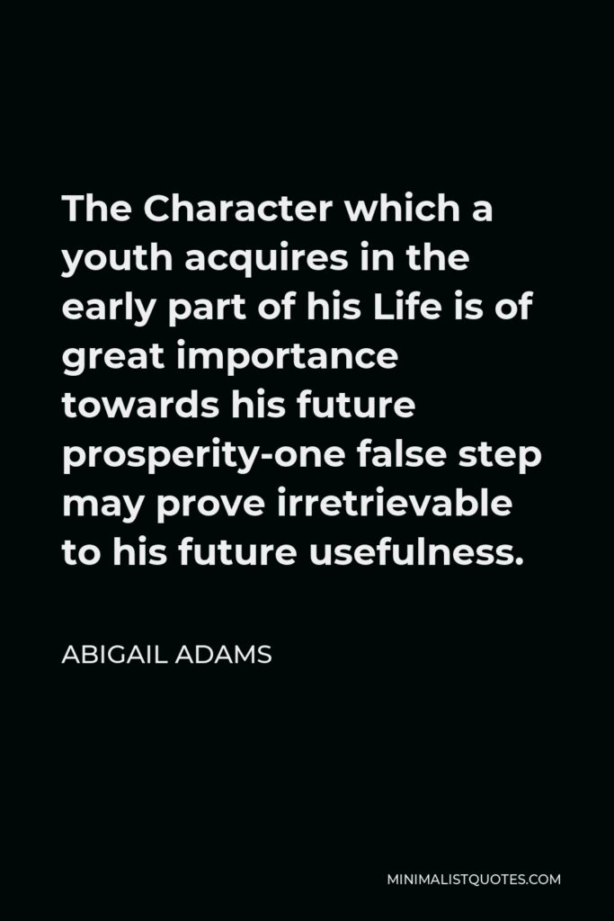 Abigail Adams Quote - The Character which a youth acquires in the early part of his Life is of great importance towards his future prosperity-one false step may prove irretrievable to his future usefulness.
