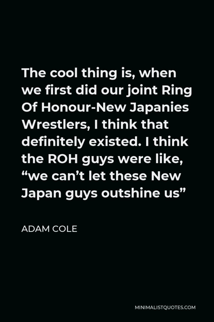 Adam Cole Quote - The cool thing is, when we first did our joint Ring Of Honour-New Japanies Wrestlers, I think that definitely existed. I think the ROH guys were like, “we can’t let these New Japan guys outshine us”