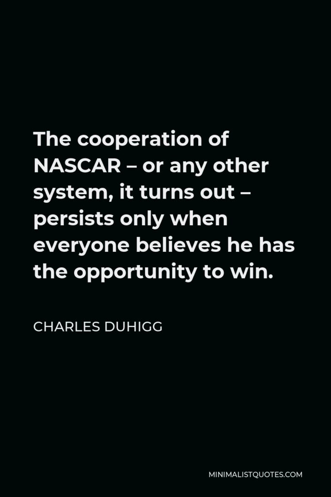 Charles Duhigg Quote - The cooperation of NASCAR – or any other system, it turns out – persists only when everyone believes he has the opportunity to win.