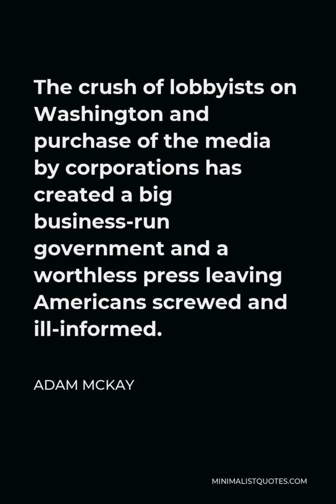 Adam McKay Quote - The crush of lobbyists on Washington and purchase of the media by corporations has created a big business-run government and a worthless press leaving Americans screwed and ill-informed.