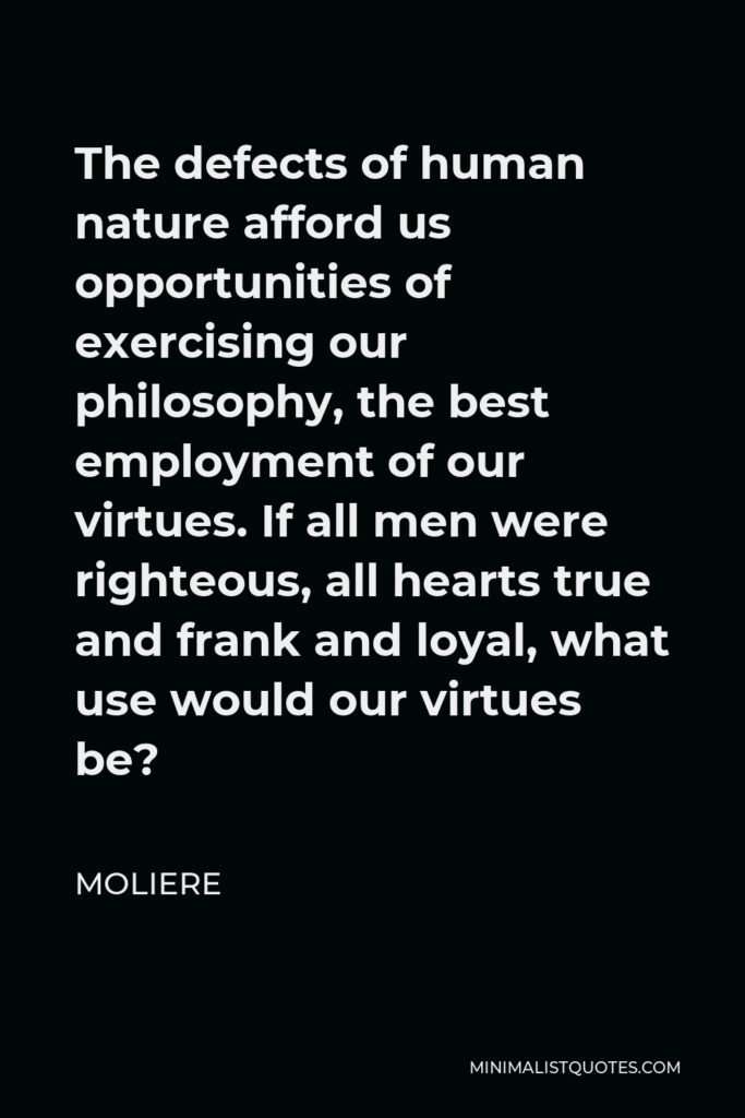 Moliere Quote - The defects of human nature afford us opportunities of exercising our philosophy, the best employment of our virtues. If all men were righteous, all hearts true and frank and loyal, what use would our virtues be?