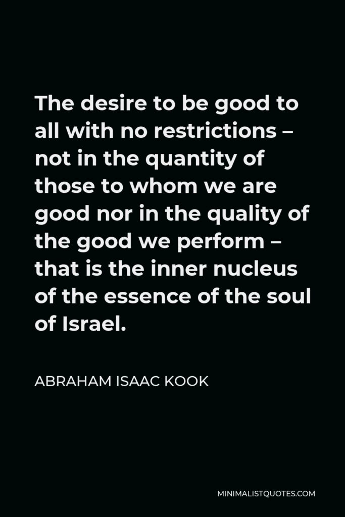 Abraham Isaac Kook Quote - The desire to be good to all with no restrictions – not in the quantity of those to whom we are good nor in the quality of the good we perform – that is the inner nucleus of the essence of the soul of Israel.