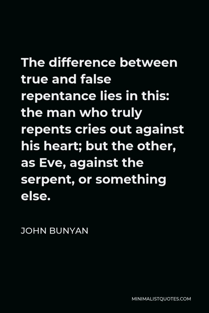 John Bunyan Quote - The difference between true and false repentance lies in this: the man who truly repents cries out against his heart; but the other, as Eve, against the serpent, or something else.