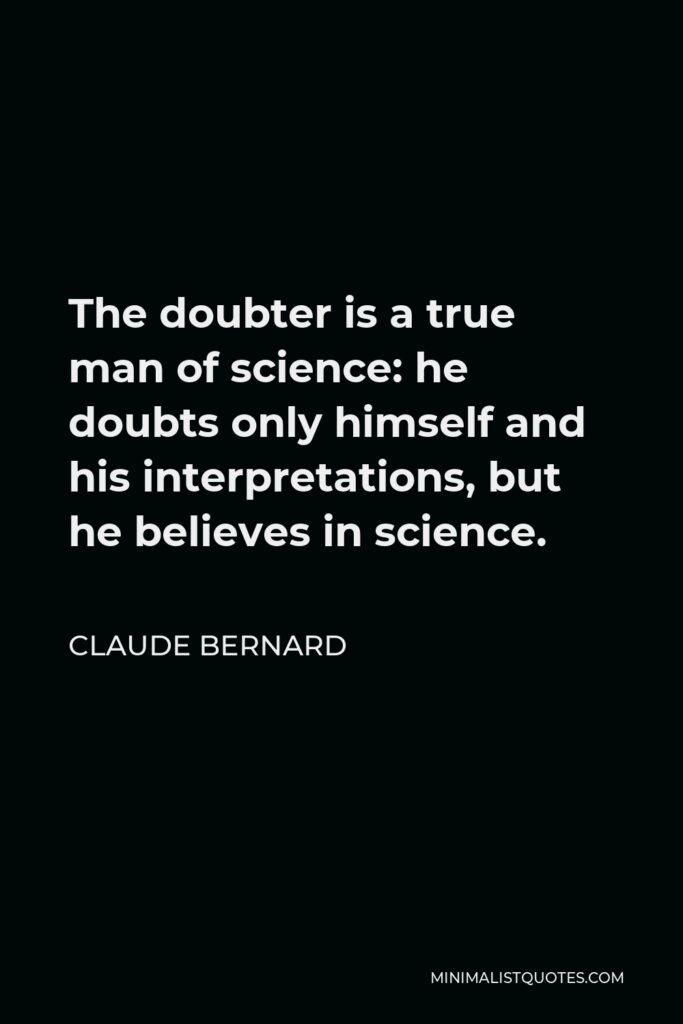 Claude Bernard Quote - The doubter is a true man of science: he doubts only himself and his interpretations, but he believes in science.