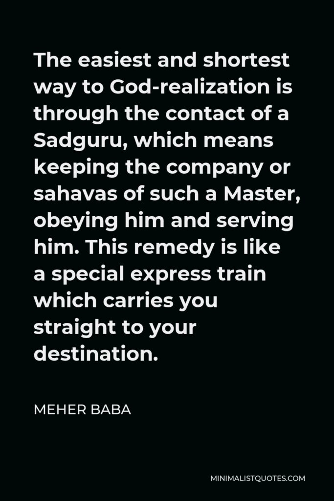 Meher Baba Quote - The easiest and shortest way to God-realization is through the contact of a Sadguru, which means keeping the company or sahavas of such a Master, obeying him and serving him. This remedy is like a special express train which carries you straight to your destination.