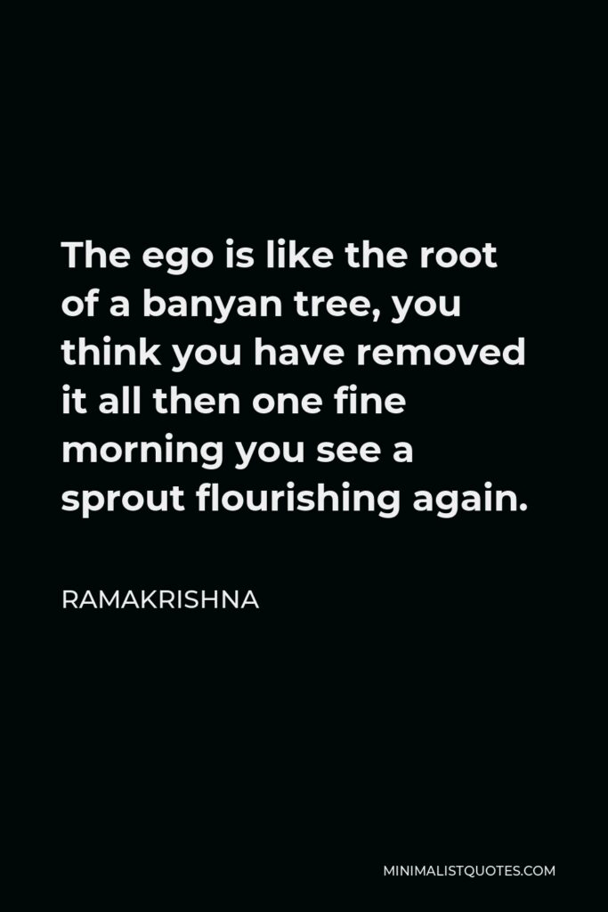 Ramakrishna Quote - The ego is like the root of a banyan tree, you think you have removed it all then one fine morning you see a sprout flourishing again.