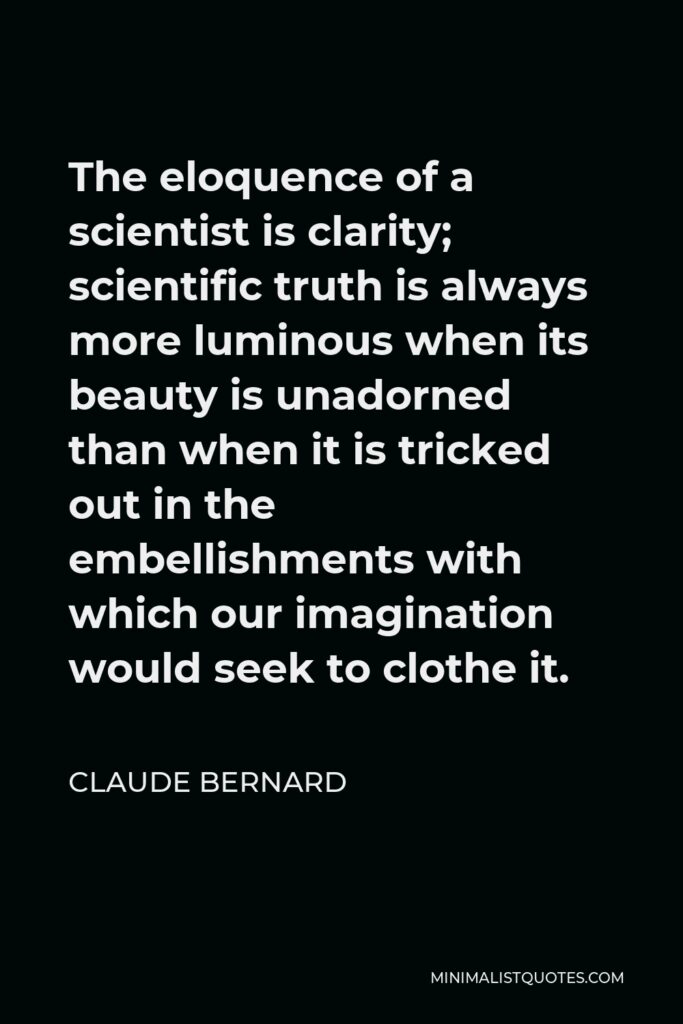 Claude Bernard Quote - The eloquence of a scientist is clarity; scientific truth is always more luminous when its beauty is unadorned than when it is tricked out in the embellishments with which our imagination would seek to clothe it.