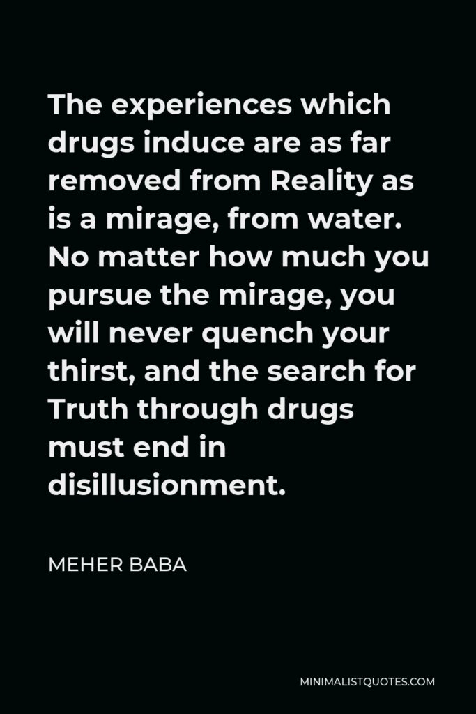 Meher Baba Quote - The experiences which drugs induce are as far removed from Reality as is a mirage, from water. No matter how much you pursue the mirage, you will never quench your thirst, and the search for Truth through drugs must end in disillusionment.
