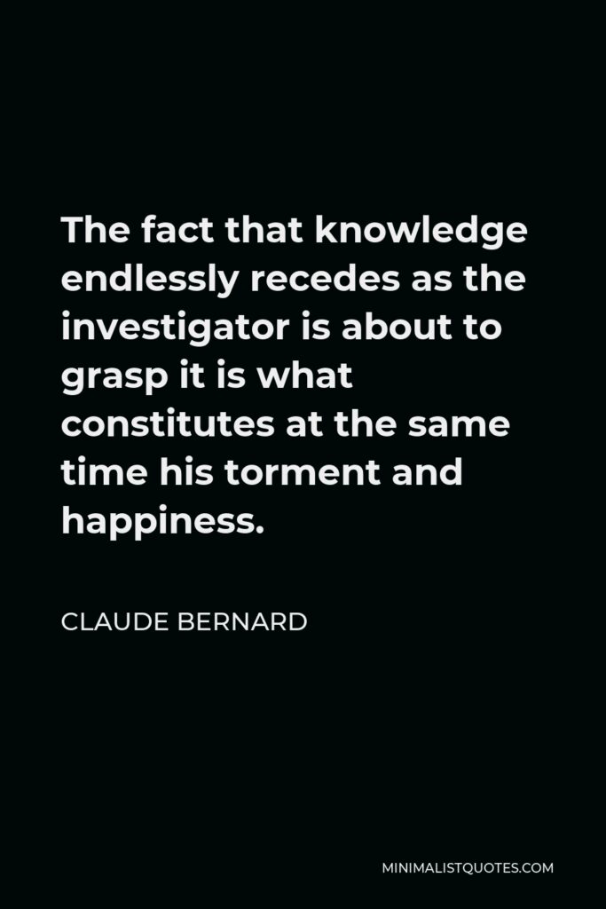 Claude Bernard Quote - The fact that knowledge endlessly recedes as the investigator is about to grasp it is what constitutes at the same time his torment and happiness.