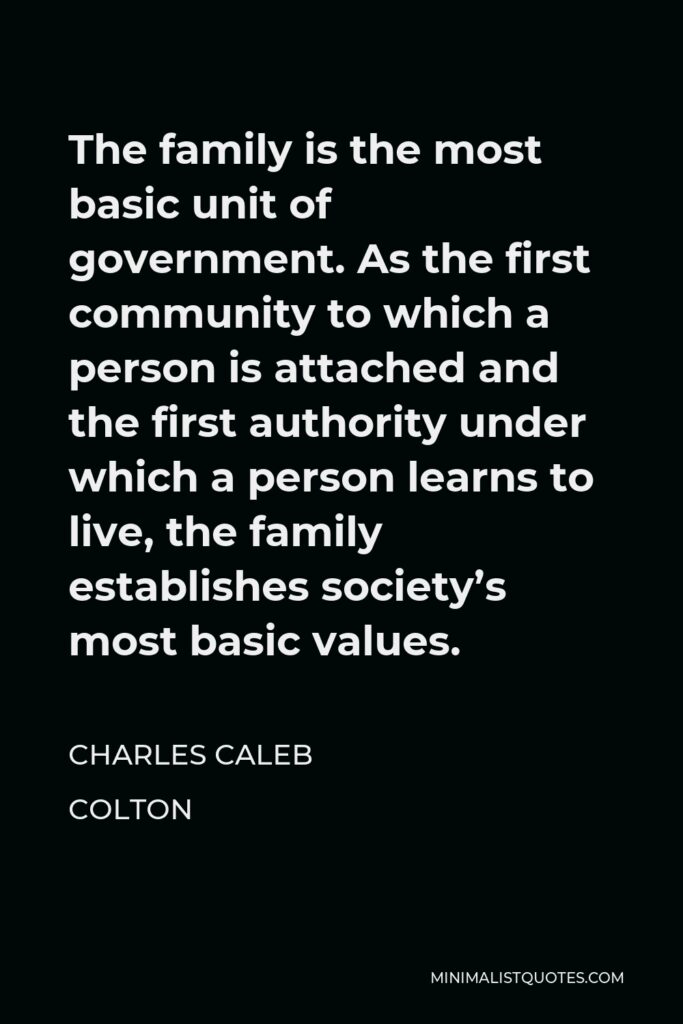 Charles Caleb Colton Quote - The family is the most basic unit of government. As the first community to which a person is attached and the first authority under which a person learns to live, the family establishes society’s most basic values.