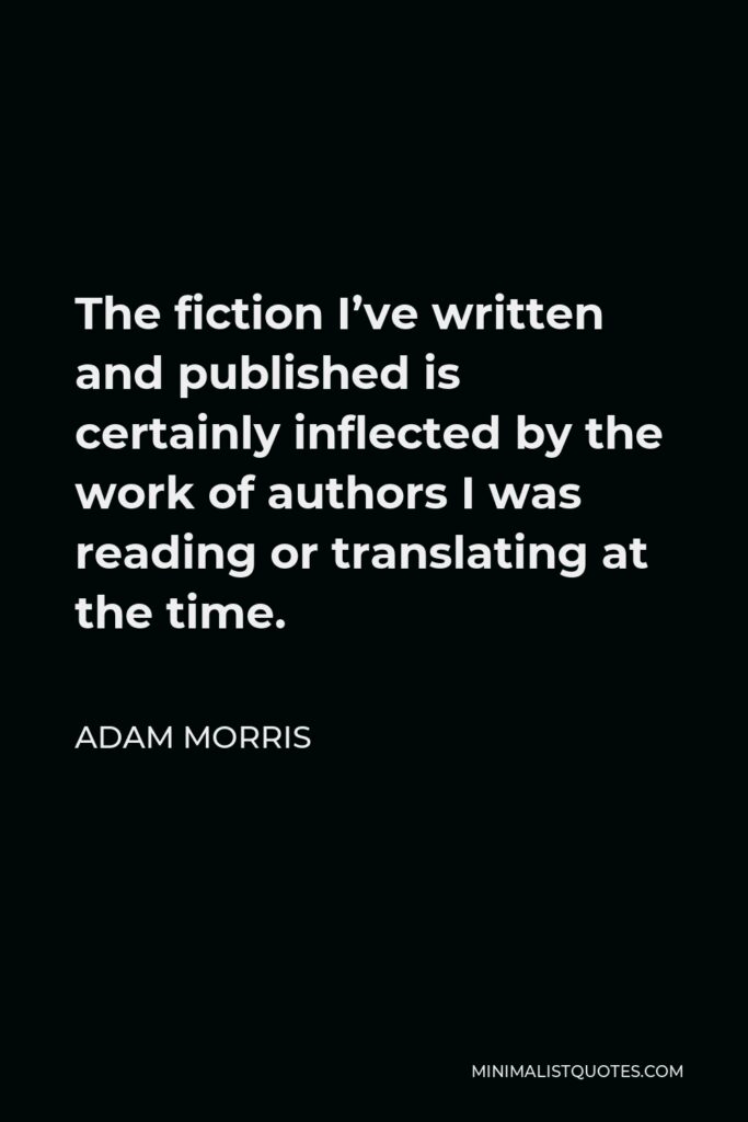 Adam Morris Quote - The fiction I’ve written and published is certainly inflected by the work of authors I was reading or translating at the time.