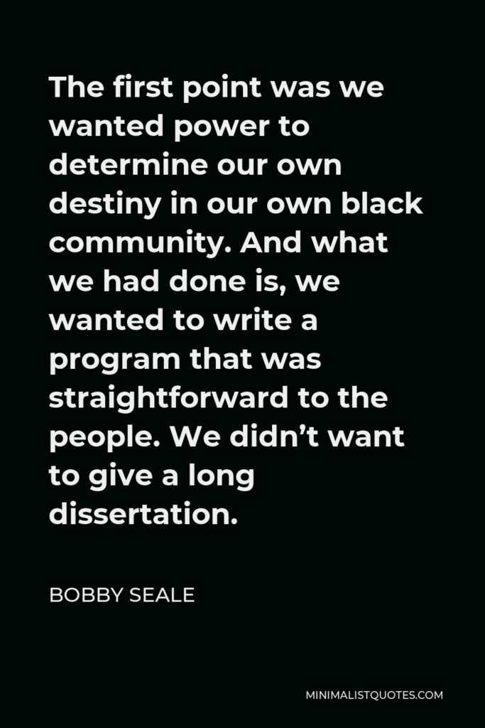 Bobby Seale Quote - The first point was we wanted power to determine our own destiny in our own black community. And what we had done is, we wanted to write a program that was straightforward to the people. We didn’t want to give a long dissertation.