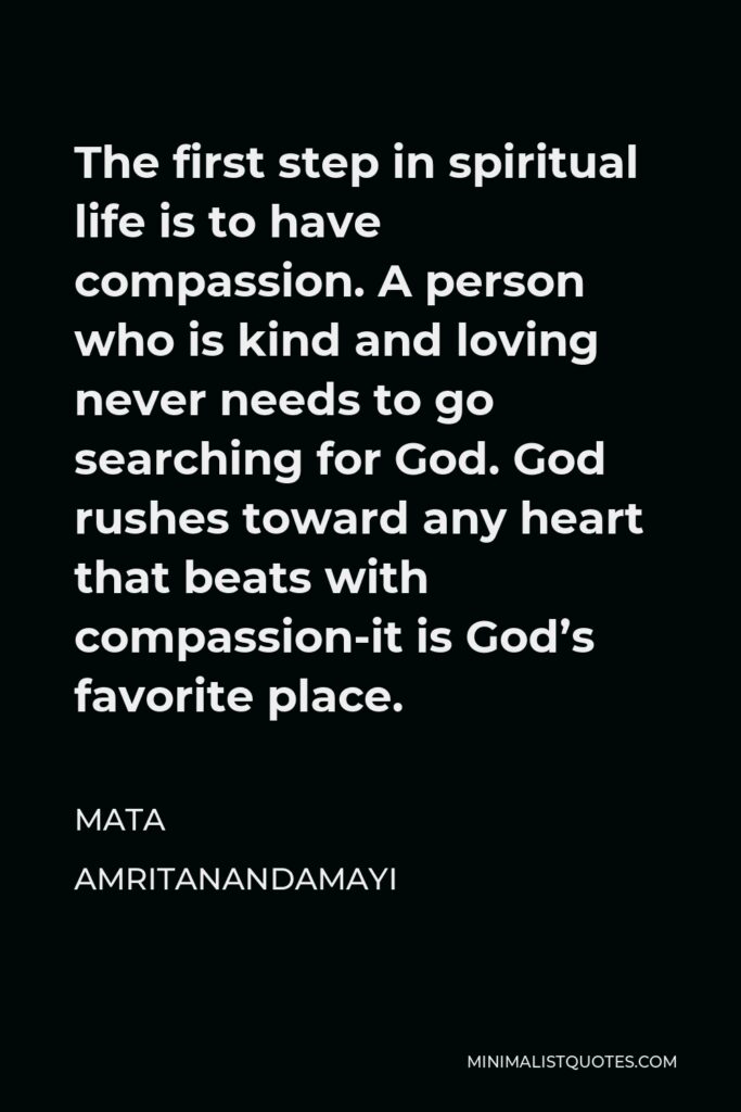 Mata Amritanandamayi Quote - The first step in spiritual life is to have compassion. A person who is kind and loving never needs to go searching for God. God rushes toward any heart that beats with compassion-it is God’s favorite place.
