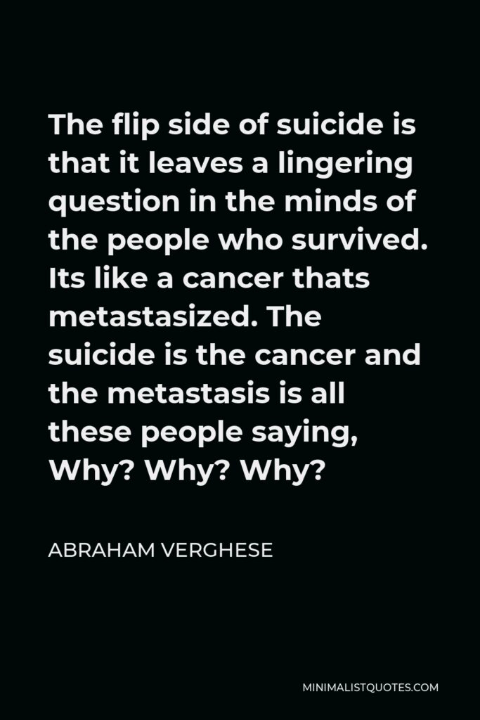 Abraham Verghese Quote - The flip side of suicide is that it leaves a lingering question in the minds of the people who survived. Its like a cancer thats metastasized. The suicide is the cancer and the metastasis is all these people saying, Why? Why? Why?