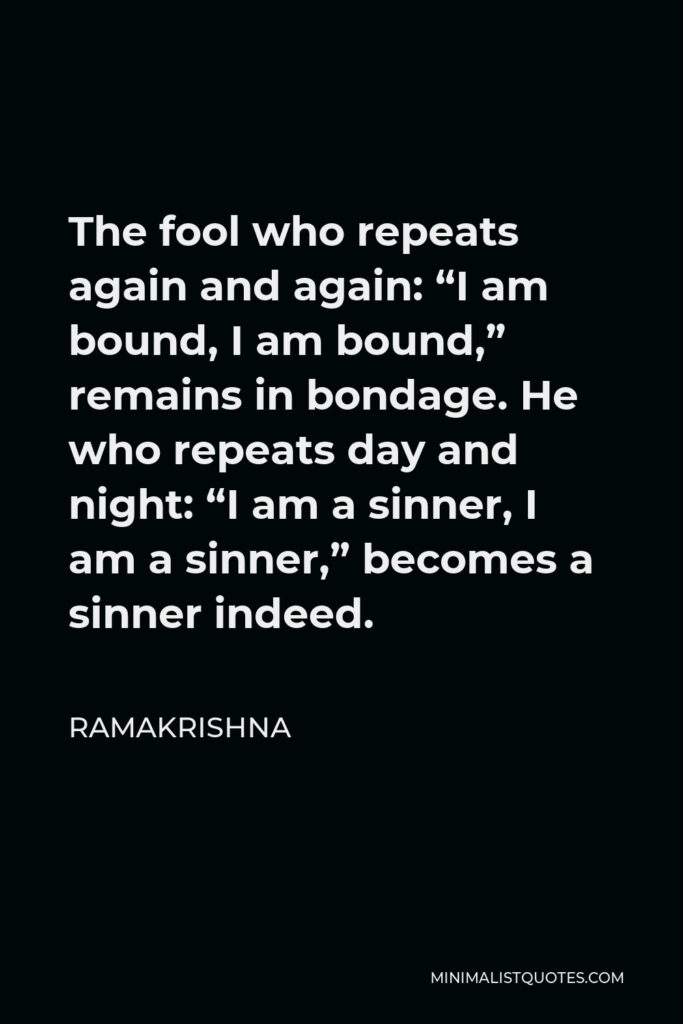 Ramakrishna Quote - The fool who repeats again and again: “I am bound, I am bound,” remains in bondage. He who repeats day and night: “I am a sinner, I am a sinner,” becomes a sinner indeed.