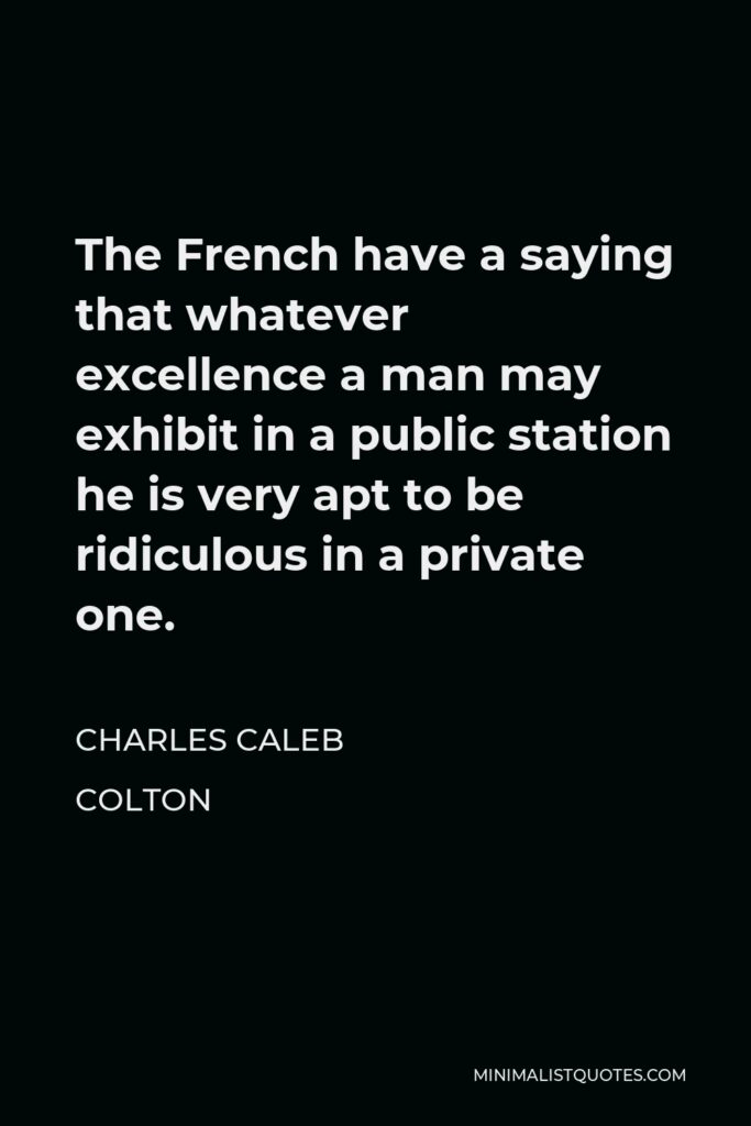 Charles Caleb Colton Quote - The French have a saying that whatever excellence a man may exhibit in a public station he is very apt to be ridiculous in a private one.