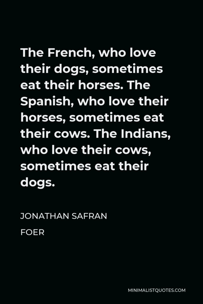 Jonathan Safran Foer Quote - The French, who love their dogs, sometimes eat their horses. The Spanish, who love their horses, sometimes eat their cows. The Indians, who love their cows, sometimes eat their dogs.