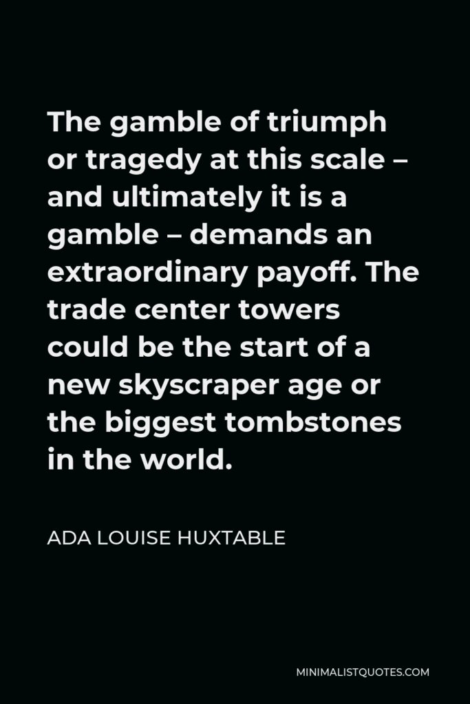 Ada Louise Huxtable Quote - The gamble of triumph or tragedy at this scale – and ultimately it is a gamble – demands an extraordinary payoff. The trade center towers could be the start of a new skyscraper age or the biggest tombstones in the world.