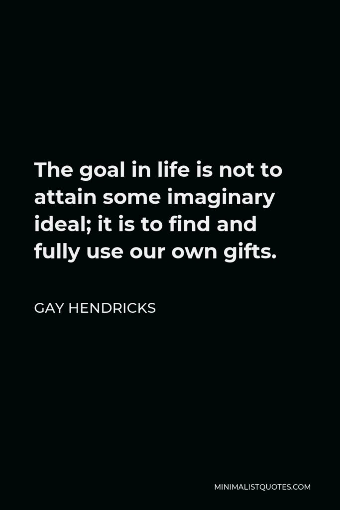 Gay Hendricks Quote - The goal in life is not to attain some imaginary ideal; it is to find and fully use our own gifts.