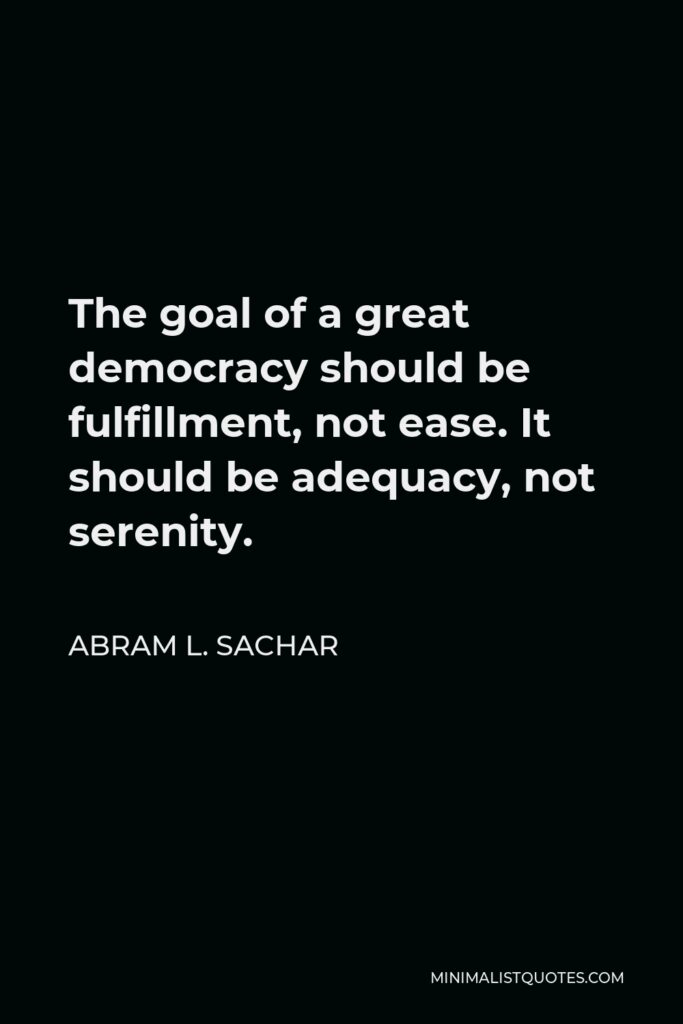 Abram L. Sachar Quote - The goal of a great democracy should be fulfillment, not ease. It should be adequacy, not serenity.