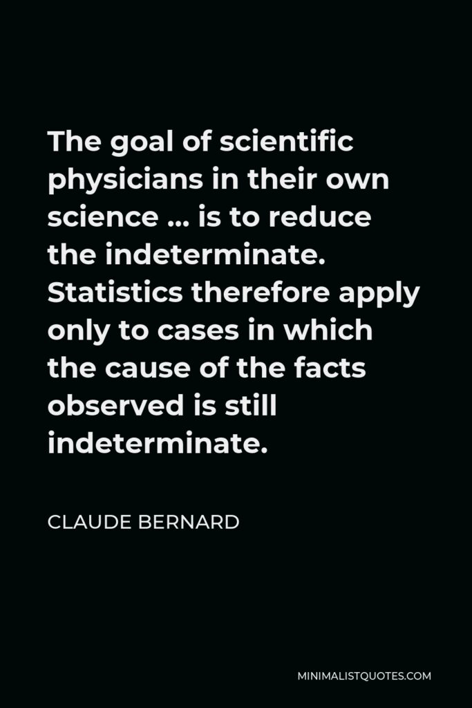 Claude Bernard Quote - The goal of scientific physicians in their own science … is to reduce the indeterminate. Statistics therefore apply only to cases in which the cause of the facts observed is still indeterminate.
