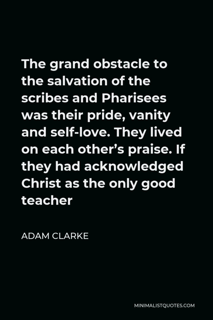 Adam Clarke Quote - The grand obstacle to the salvation of the scribes and Pharisees was their pride, vanity and self-love. They lived on each other’s praise. If they had acknowledged Christ as the only good teacher