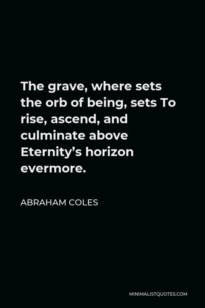 Abraham Coles Quote - The grave, where sets the orb of being, sets To rise, ascend, and culminate above Eternity’s horizon evermore.