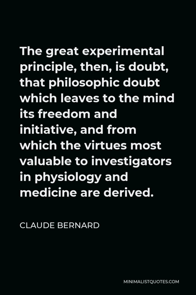 Claude Bernard Quote - The great experimental principle, then, is doubt, that philosophic doubt which leaves to the mind its freedom and initiative, and from which the virtues most valuable to investigators in physiology and medicine are derived.